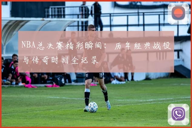 NBA总决赛精彩瞬间：历年经典战役与传奇时刻全记录