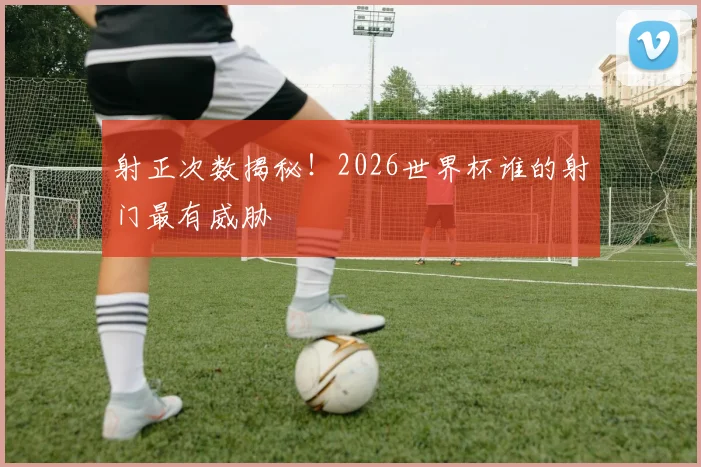 射正次数揭秘！2026世界杯谁的射门最有威胁