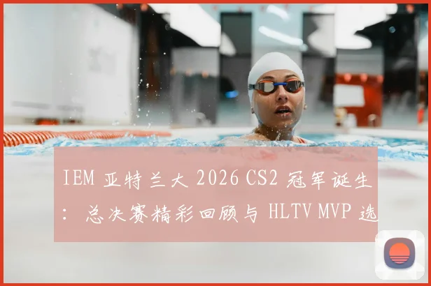 IEM 亚特兰大 2026 CS2 冠军诞生:总决赛精彩回顾与 HLTV MVP 选手