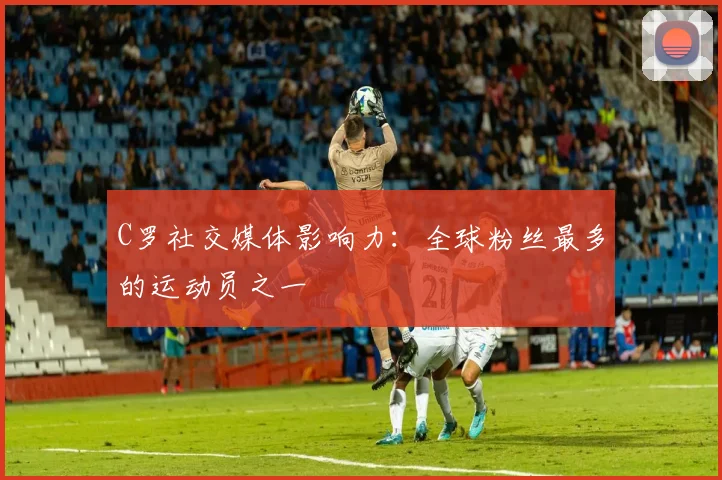 C罗社交媒体影响力:全球粉丝最多的运动员之一
