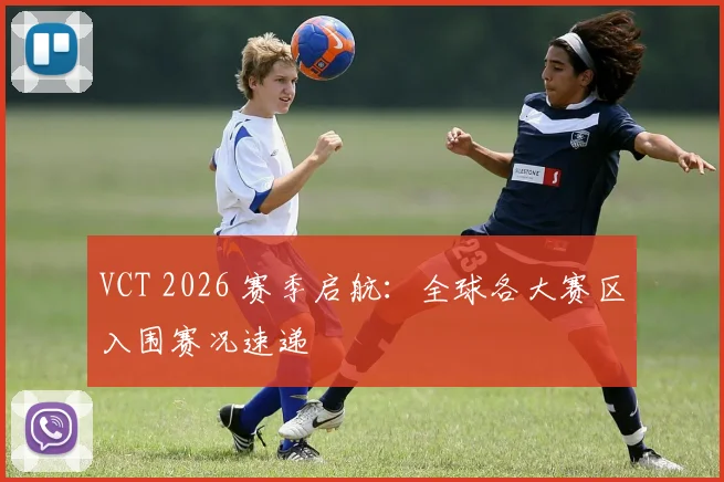 VCT 2026 赛季启航:全球各大赛区入围赛况速递