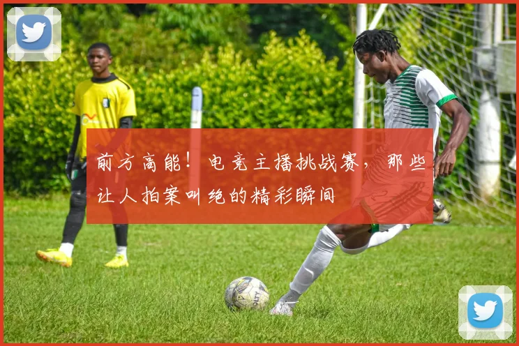 前方高能!电竞主播挑战赛,那些让人拍案叫绝的精彩瞬间