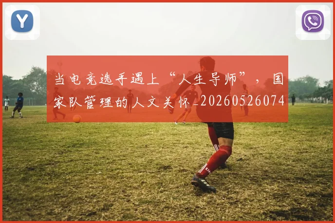 当电竞选手遇上“人生导师”，国家队管理的人文关怀_20260526074311