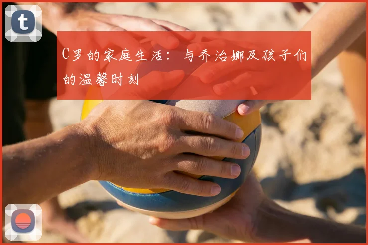 C罗的家庭生活:与乔治娜及孩子们的温馨时刻