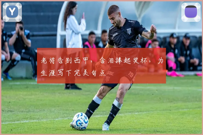 老将告别西甲,含泪捧起奖杯,为生涯写下完美句点