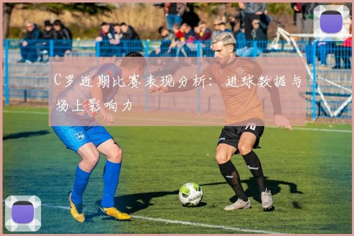 C罗近期比赛表现分析:进球数据与场上影响力