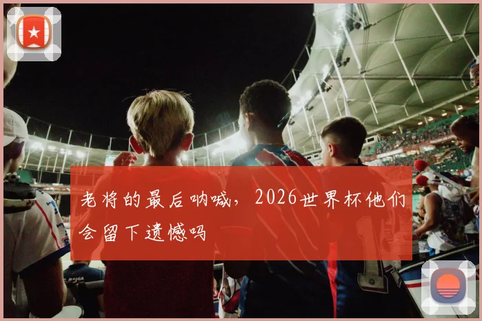 老将的最后呐喊,2026世界杯他们会留下遗憾吗