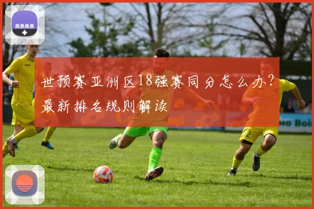 世预赛亚洲区18强赛同分怎么办?最新排名规则解读