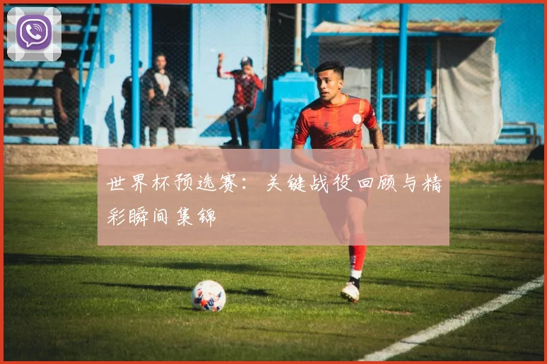 世界杯预选赛:关键战役回顾与精彩瞬间集锦