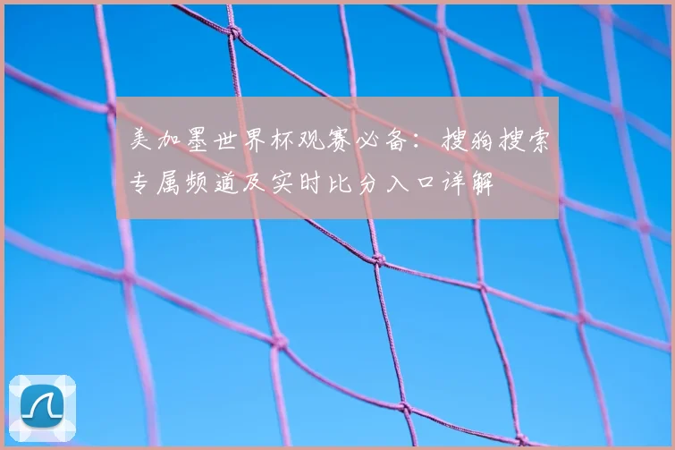 美加墨世界杯观赛必备:搜狗搜索专属频道及实时比分入口详解