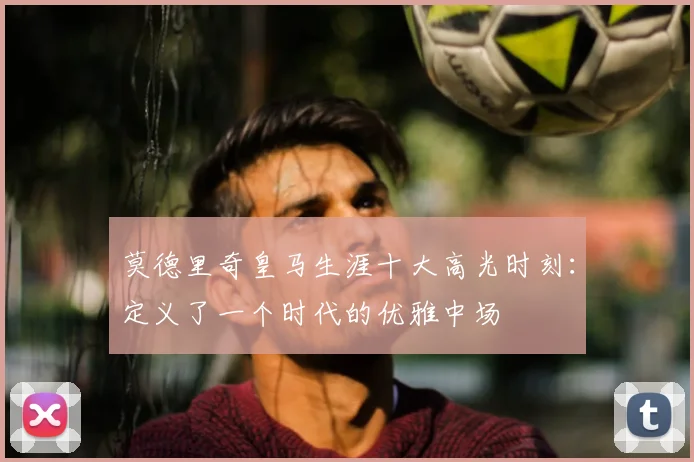 莫德里奇皇马生涯十大高光时刻:定义了一个时代的优雅中场
