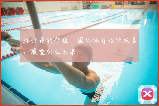 林丹最新行程:国际体育论坛发言,展望行业未来