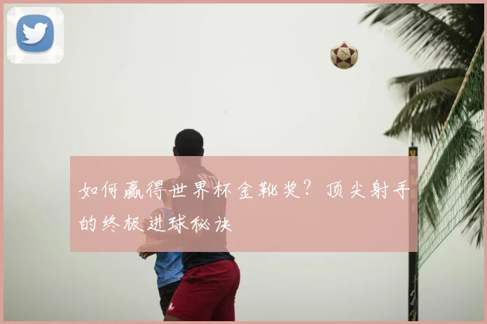如何赢得世界杯金靴奖？顶尖射手的终极进球秘诀