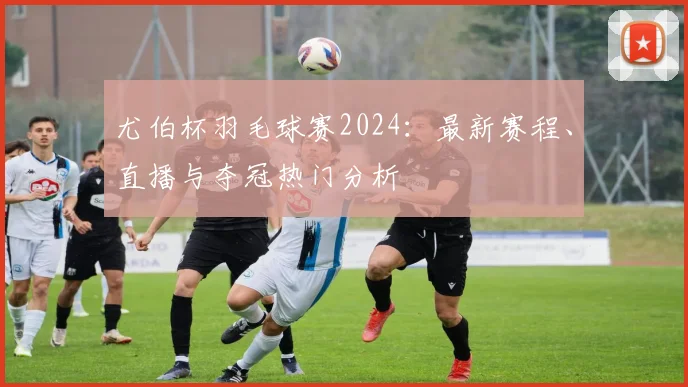 尤伯杯羽毛球赛2024：最新赛程、直播与夺冠热门分析