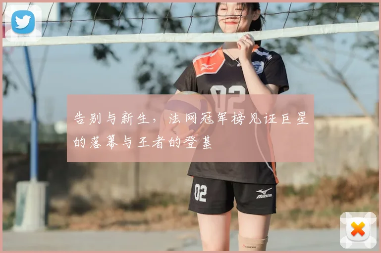 告别与新生，法网冠军榜见证巨星的落幕与王者的登基