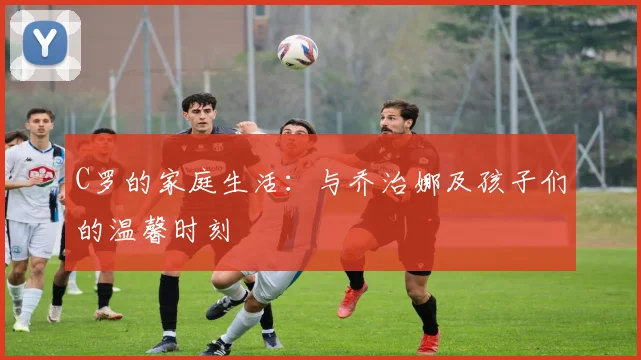 C罗的家庭生活:与乔治娜及孩子们的温馨时刻