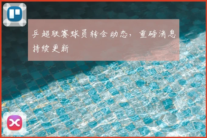 乒超联赛球员转会动态,重磅消息持续更新