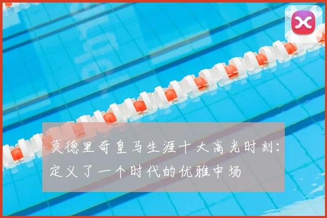 莫德里奇皇马生涯十大高光时刻：定义了一个时代的优雅中场