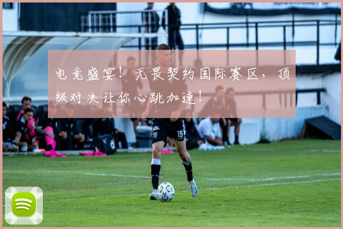 电竞盛宴!无畏契约国际赛区,顶级对决让你心跳加速!