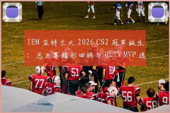 IEM 亚特兰大 2026 CS2 冠军诞生:总决赛精彩回顾与 HLTV MVP 选手