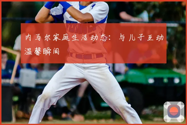 内马尔家庭生活动态:与儿子互动温馨瞬间
