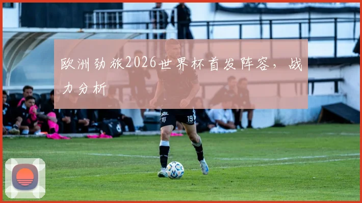 欧洲劲旅2026世界杯首发阵容，战力分析