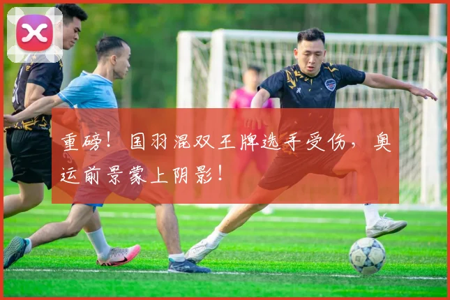 重磅!国羽混双王牌选手受伤,奥运前景蒙上阴影!