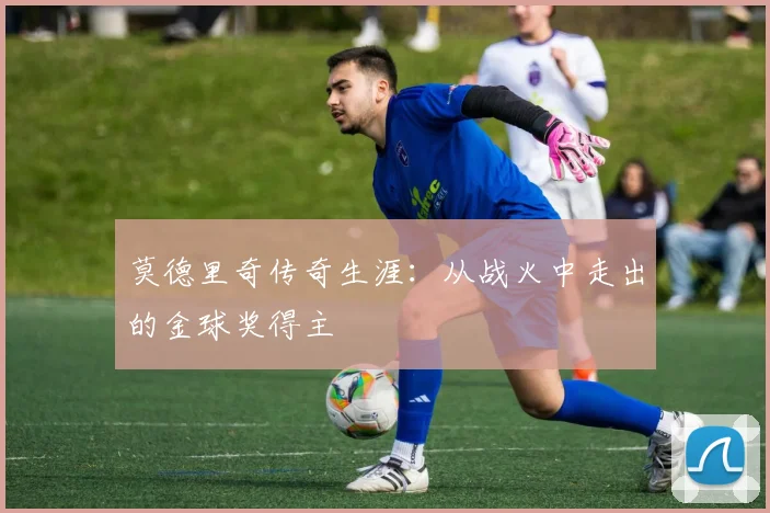 莫德里奇传奇生涯：从战火中走出的金球奖得主