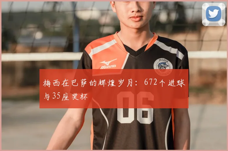 梅西在巴萨的辉煌岁月：672个进球与35座奖杯